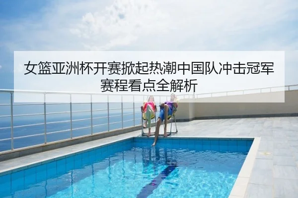 女篮亚洲杯开赛掀起热潮中国队冲击冠军赛程看点全解析