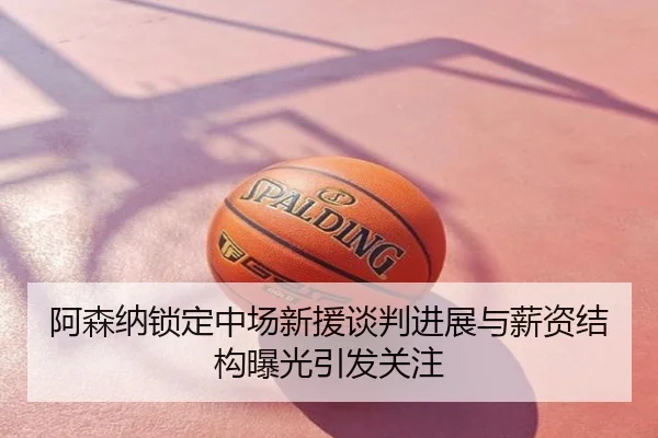 阿森纳锁定中场新援谈判进展与薪资结构曝光引发关注