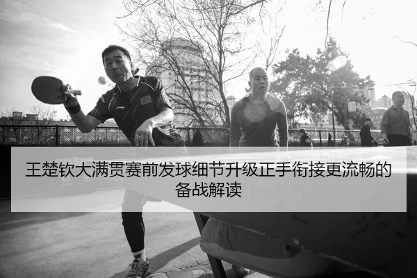 王楚钦大满贯赛前发球细节升级正手衔接更流畅的备战解读