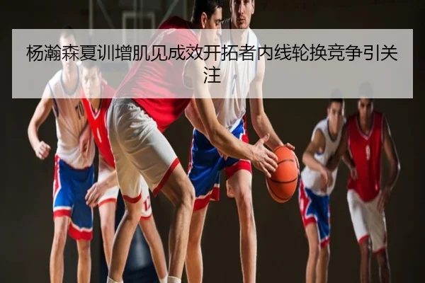 杨瀚森夏训增肌见成效开拓者内线轮换竞争引关注