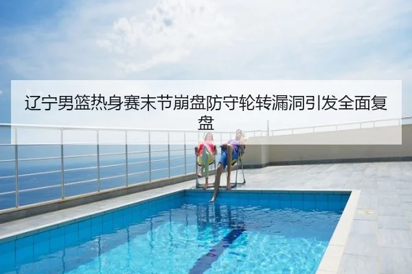 辽宁男篮热身赛末节崩盘防守轮转漏洞引发全面复盘