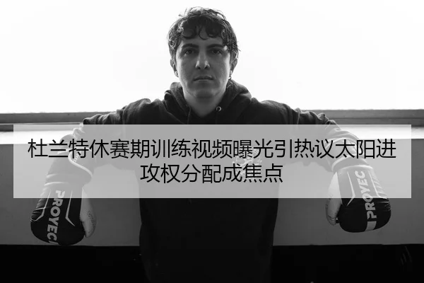 杜兰特休赛期训练视频曝光引热议太阳进攻权分配成焦点