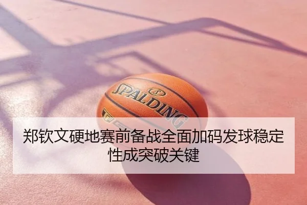 郑钦文硬地赛前备战全面加码发球稳定性成突破关键